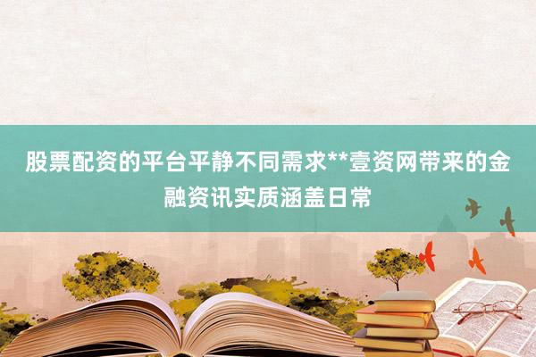 股票配资的平台平静不同需求**壹资网带来的金融资讯实质涵盖日常