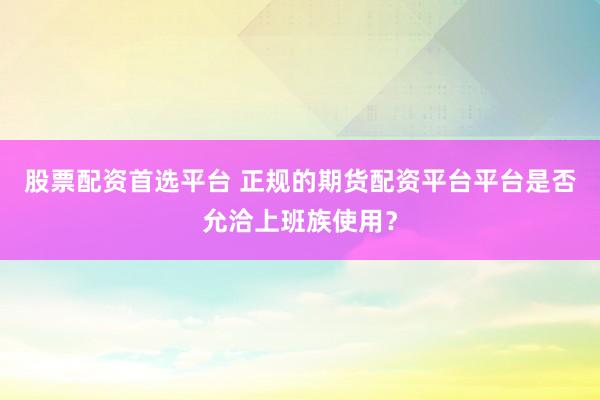 股票配资首选平台 正规的期货配资平台平台是否允洽上班族使用？