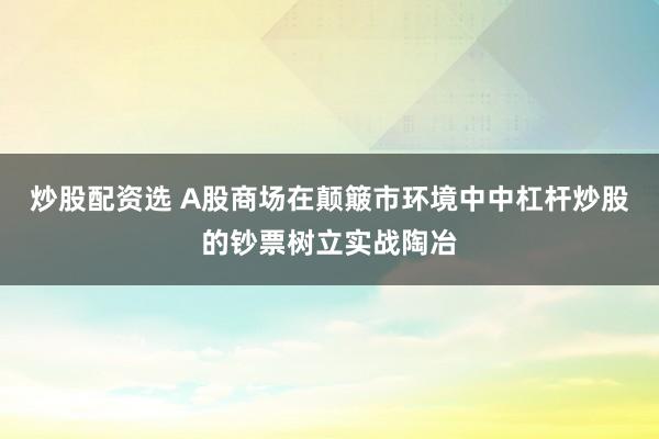 炒股配资选 A股商场在颠簸市环境中中杠杆炒股的钞票树立实战陶冶