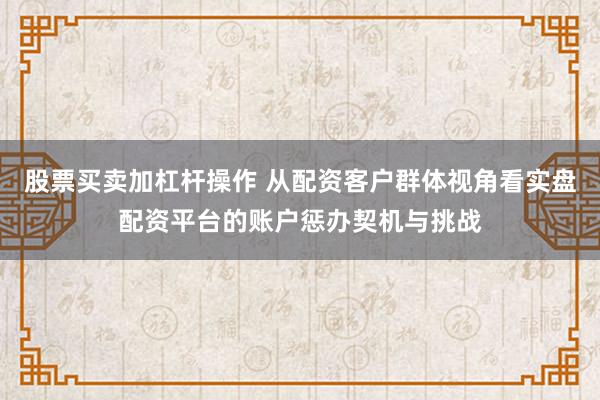 股票买卖加杠杆操作 从配资客户群体视角看实盘配资平台的账户惩办契机与挑战