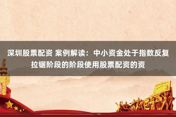 深圳股票配资 案例解读：中小资金处于指数反复拉锯阶段的阶段使用股票配资的资