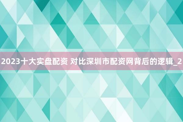 2023十大实盘配资 对比深圳市配资网背后的逻辑_2