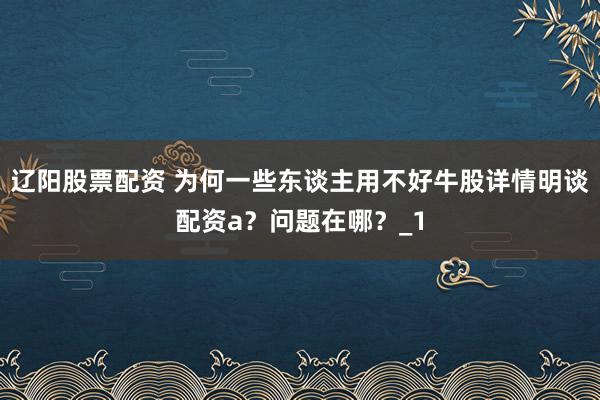 辽阳股票配资 为何一些东谈主用不好牛股详情明谈配资a？问题在哪？_1